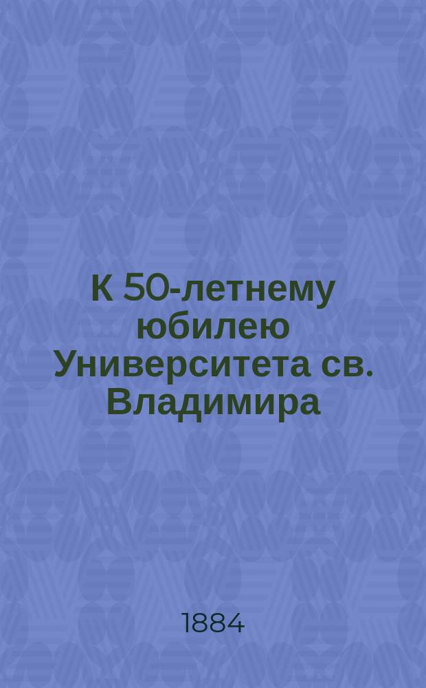 К 50-летнему юбилею Университета св. Владимира : Очерки и заметки по истории Университета