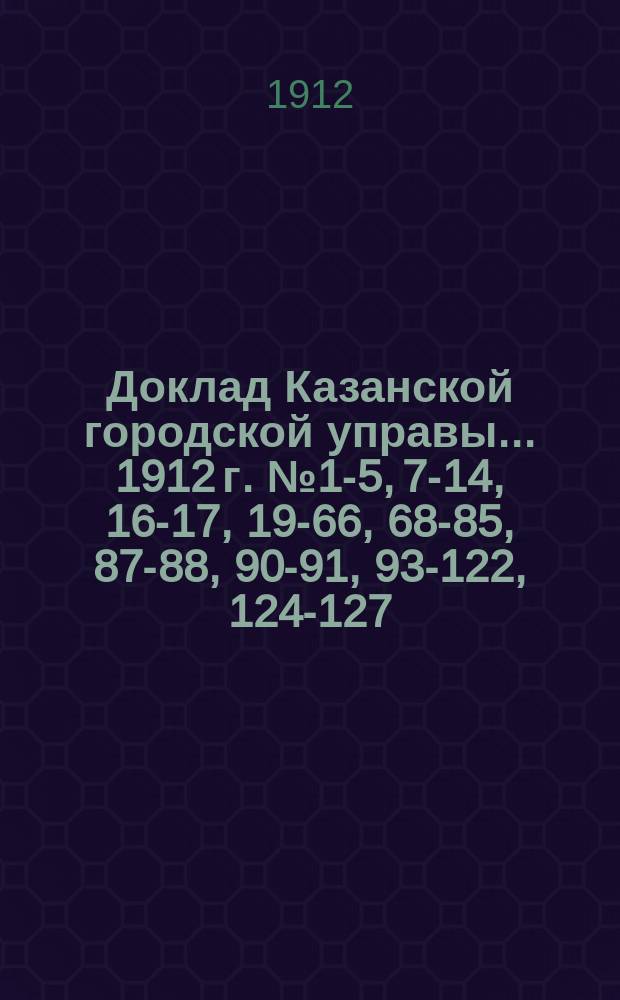 Доклад Казанской городской управы... 1912 г. № 1-5, 7-14, 16-17, 19-66, 68-85, 87-88, 90-91, 93-122, 124-127, 129-135