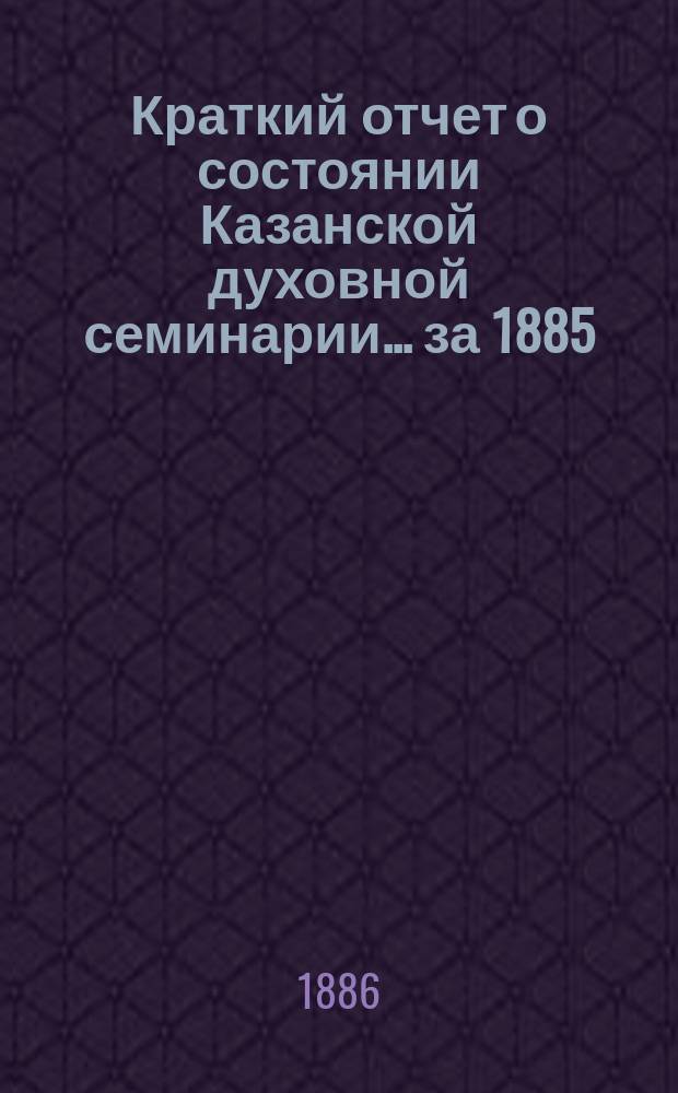 Краткий отчет о состоянии Казанской духовной семинарии... ... за 1885/6 учебный год