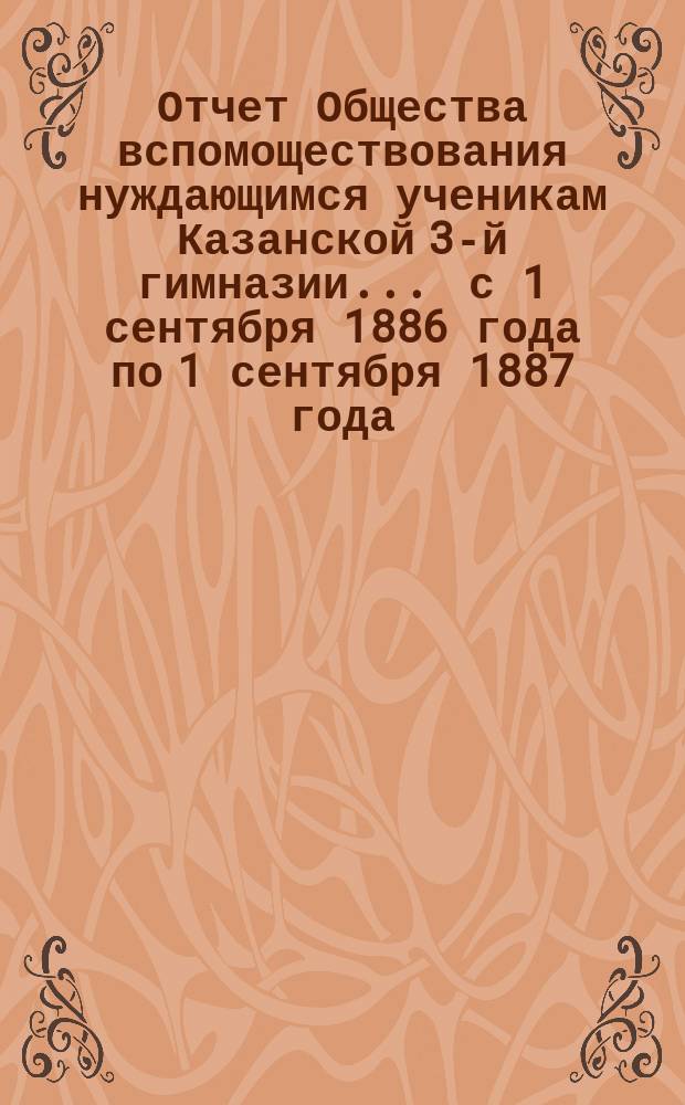 Отчет Общества вспомоществования нуждающимся ученикам Казанской 3-й гимназии... ... с 1 сентября 1886 года по 1 сентября 1887 года