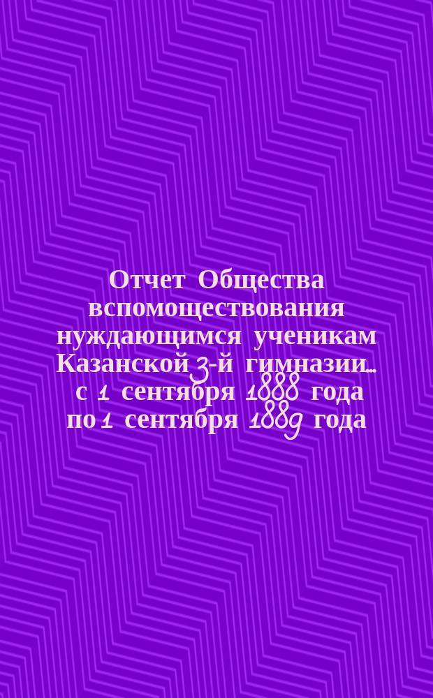 Отчет Общества вспомоществования нуждающимся ученикам Казанской 3-й гимназии... ... с 1 сентября 1888 года по 1 сентября 1889 года
