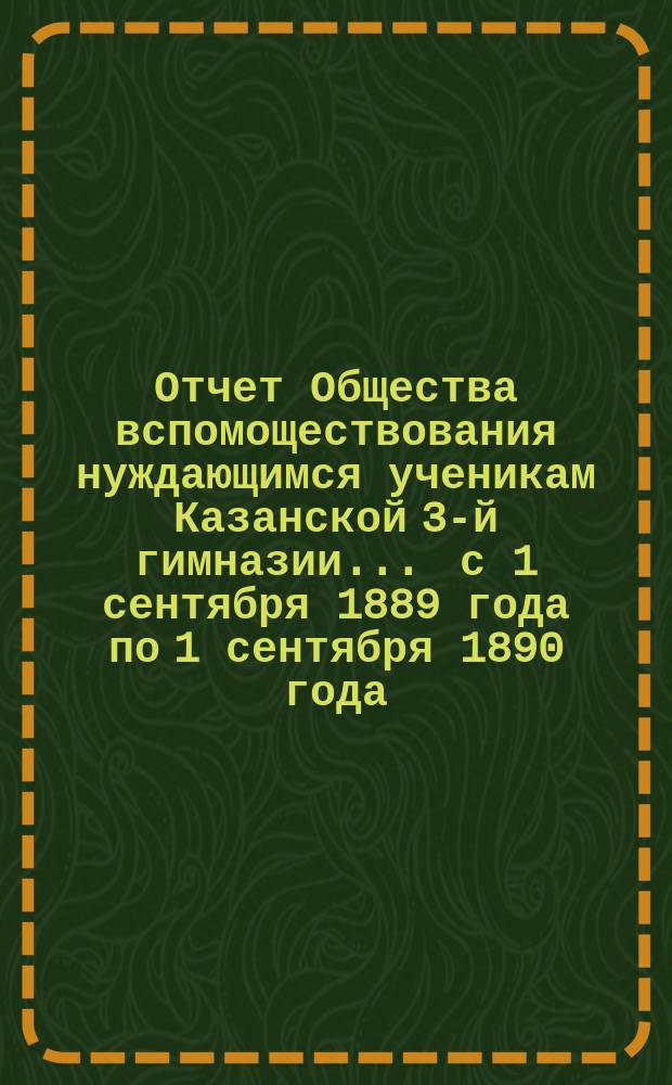Отчет Общества вспомоществования нуждающимся ученикам Казанской 3-й гимназии... ... с 1 сентября 1889 года по 1 сентября 1890 года
