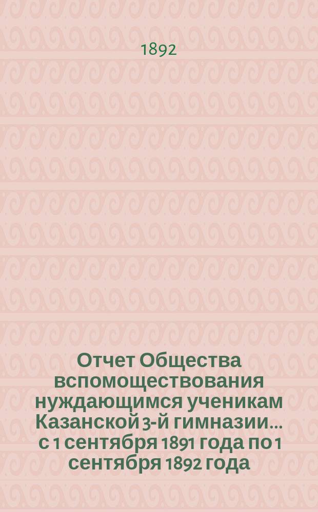 Отчет Общества вспомоществования нуждающимся ученикам Казанской 3-й гимназии... ... с 1 сентября 1891 года по 1 сентября 1892 года