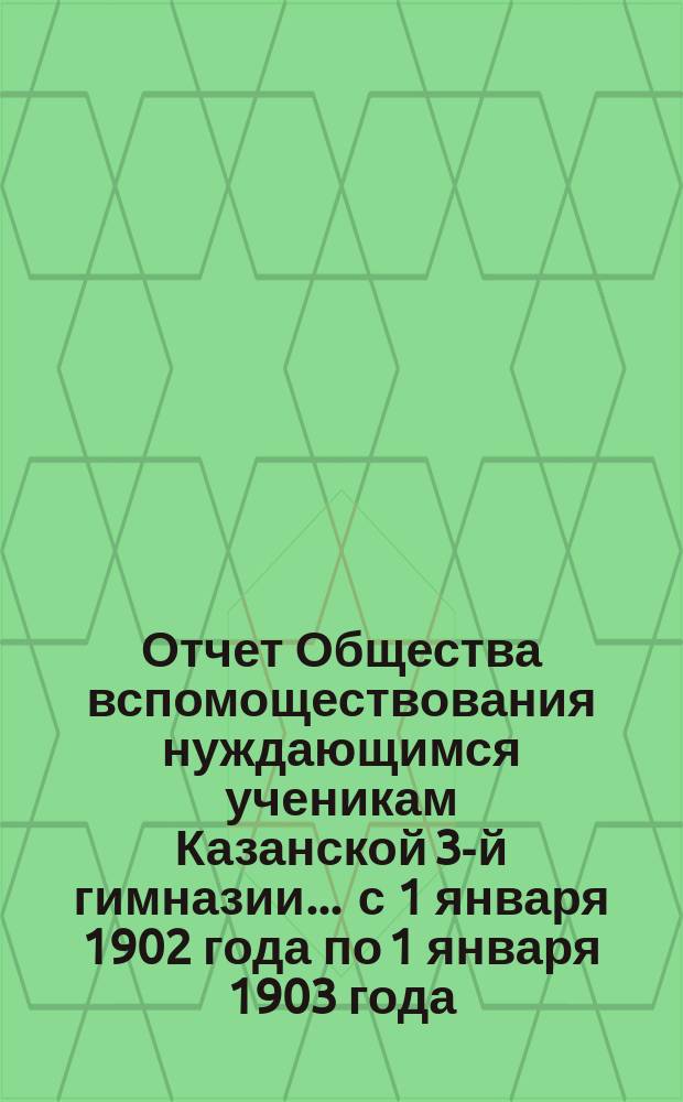 Отчет Общества вспомоществования нуждающимся ученикам Казанской 3-й гимназии... ... с 1 января 1902 года по 1 января 1903 года