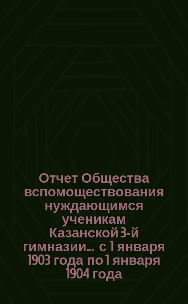 Отчет Общества вспомоществования нуждающимся ученикам Казанской 3-й гимназии... ... с 1 января 1903 года по 1 января 1904 года