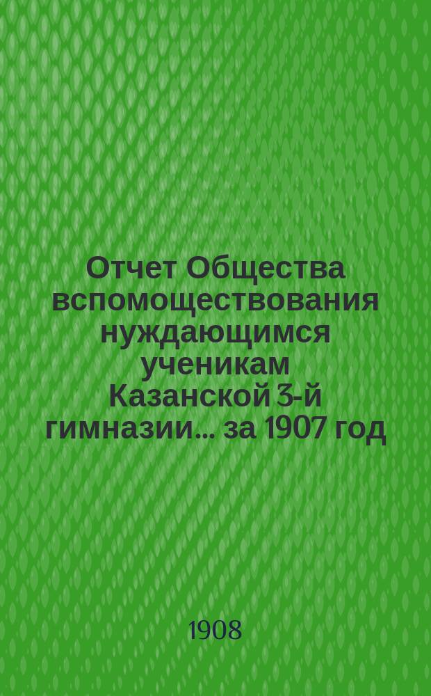 Отчет Общества вспомоществования нуждающимся ученикам Казанской 3-й гимназии... ... за 1907 год