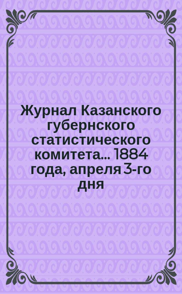 Журнал Казанского губернского статистического комитета... ... 1884 года, апреля 3-го дня