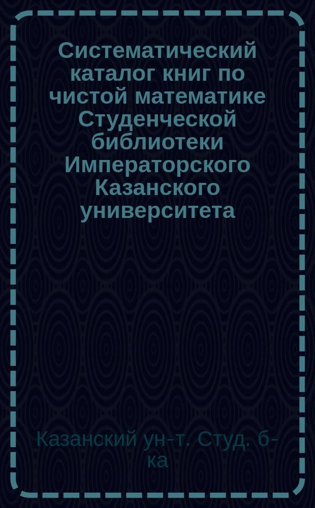 Систематический каталог книг по чистой математике Студенческой библиотеки Императорского Казанского университета, с прибавлением книг по астрономии и механике