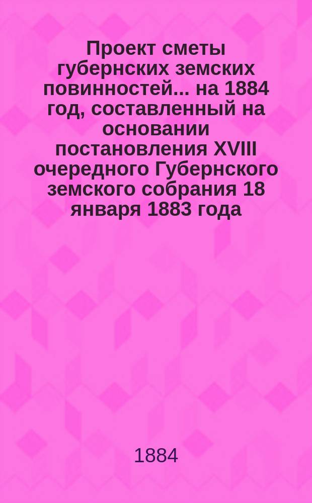 Проект сметы губернских земских повинностей... ... на 1884 год, составленный на основании постановления XVIII очередного Губернского земского собрания 18 января 1883 года