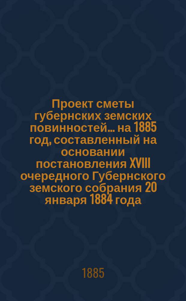 Проект сметы губернских земских повинностей... ... на 1885 год, составленный на основании постановления XVIII очередного Губернского земского собрания 20 января 1884 года