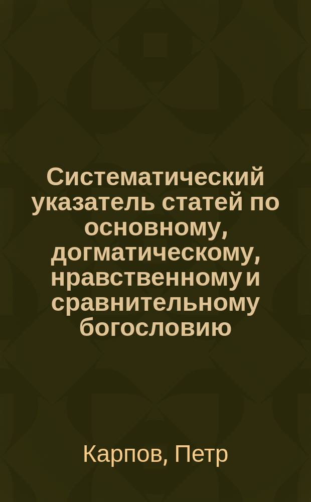 Систематический указатель статей по основному, догматическому, нравственному и сравнительному богословию, помещенных в журналах: "Христианском чтении", "Православном обозрении", "Чтениях в Обществе любителей духовного просвещения", "Православном собеседнике", "Прибавлениях к Творениям святых отцев", "Трудах Киевской духовной академии", "Страннике", с года основания каждого журнала по 1882 г. включительно, составленный применительно к семинарской программе по богословию