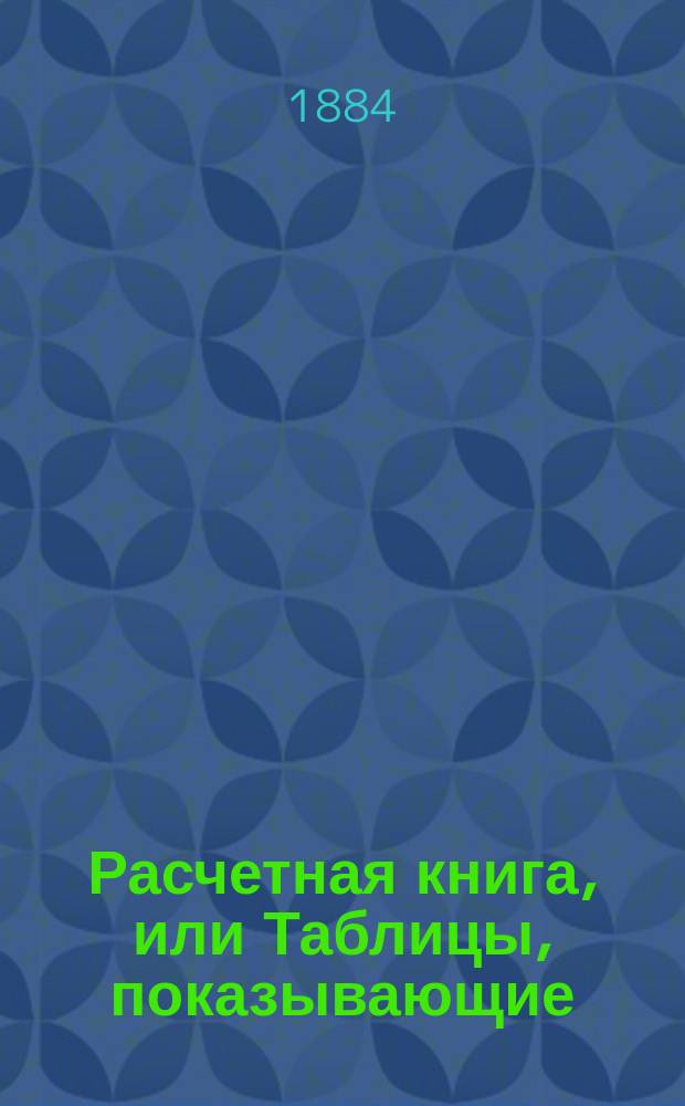 Расчетная книга, или Таблицы, показывающие: а) плату за вещи, приобретаемые весом, мерою или поштучно, б) заработок поденных рабочих с прибавкою за лишний труд и в) расчет служащим при их увольнении