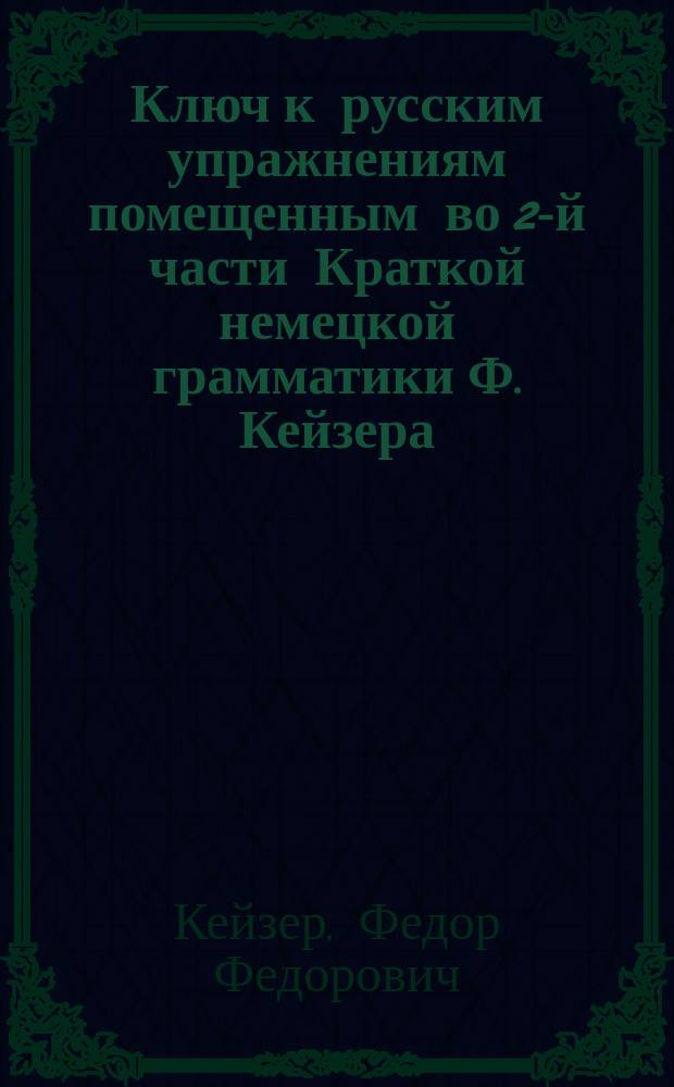 Ключ к русским упражнениям помещенным во 2-й части Краткой немецкой грамматики Ф. Кейзера : (применительно к последнему изданию учебника)