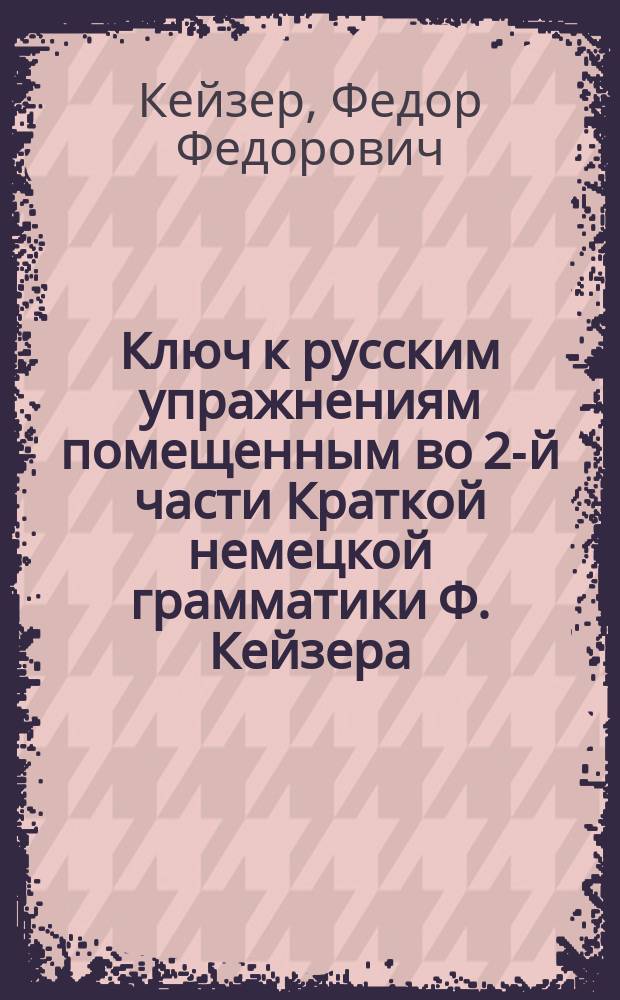 Ключ к русским упражнениям помещенным во 2-й части Краткой немецкой грамматики Ф. Кейзера : (применительно к последнему изданию учебника)