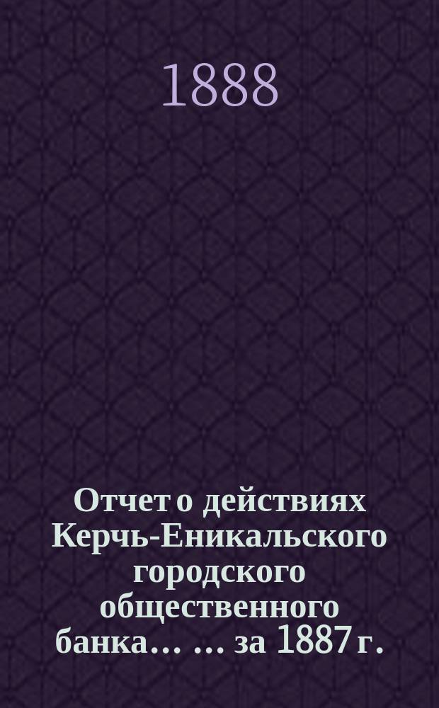 Отчет о действиях Керчь-Еникальского городского общественного банка ... ... за 1887 г.