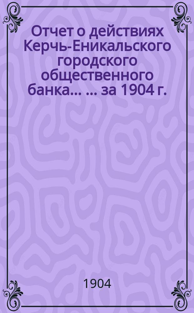 Отчет о действиях Керчь-Еникальского городского общественного банка ... ... за 1904 г.