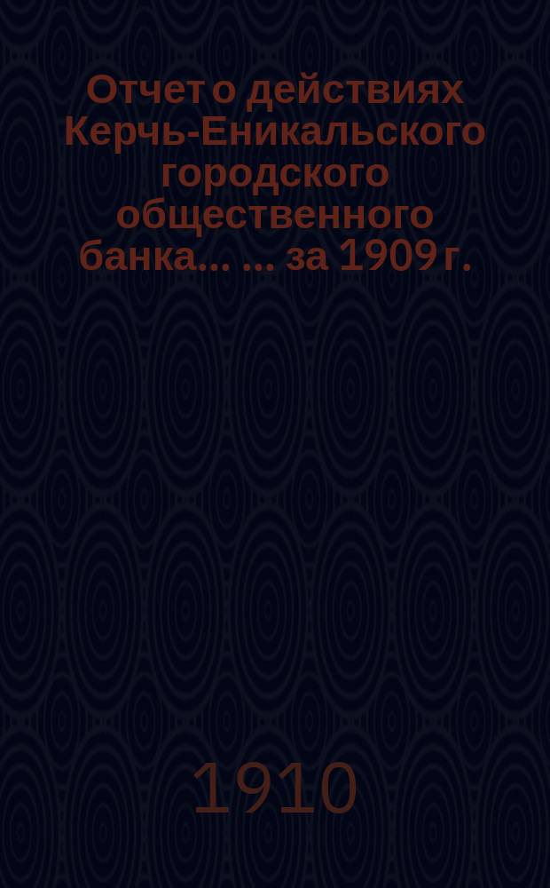 Отчет о действиях Керчь-Еникальского городского общественного банка ... ... за 1909 г.