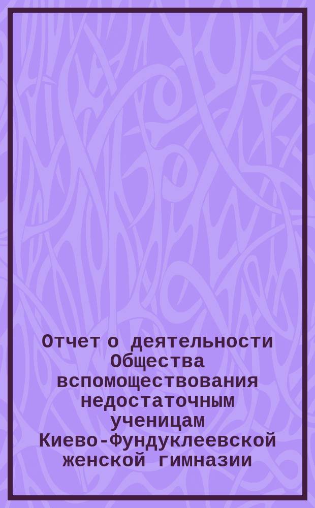 Отчет о деятельности Общества вспомоществования недостаточным ученицам Киево-Фундуклеевской женской гимназии... ... за 1883/4 уч. год.