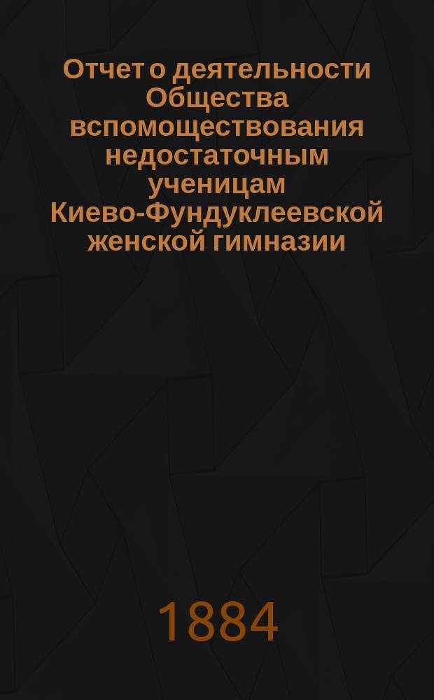 Отчет о деятельности Общества вспомоществования недостаточным ученицам Киево-Фундуклеевской женской гимназии... ... за 1884/85 уч. год