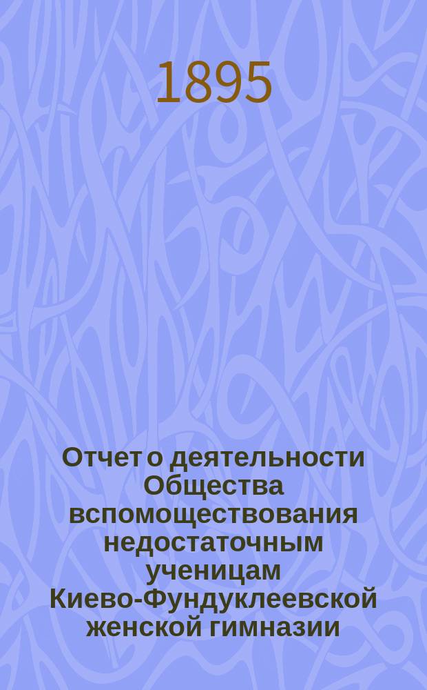 Отчет о деятельности Общества вспомоществования недостаточным ученицам Киево-Фундуклеевской женской гимназии... ... за 1893/4 учебный год