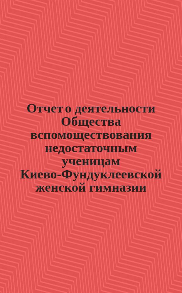 Отчет о деятельности Общества вспомоществования недостаточным ученицам Киево-Фундуклеевской женской гимназии... ... с 14-го октября по 1896-го года по 1-е января 1898 г.