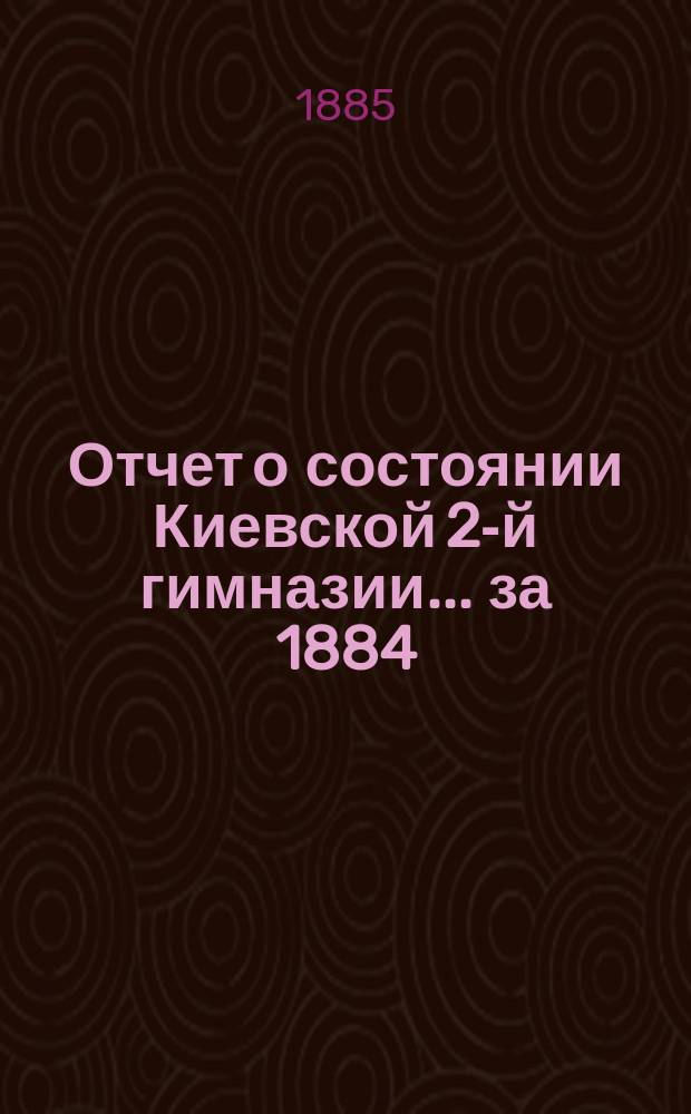 Отчет о состоянии Киевской 2-й гимназии... за 1884/5 учебный год