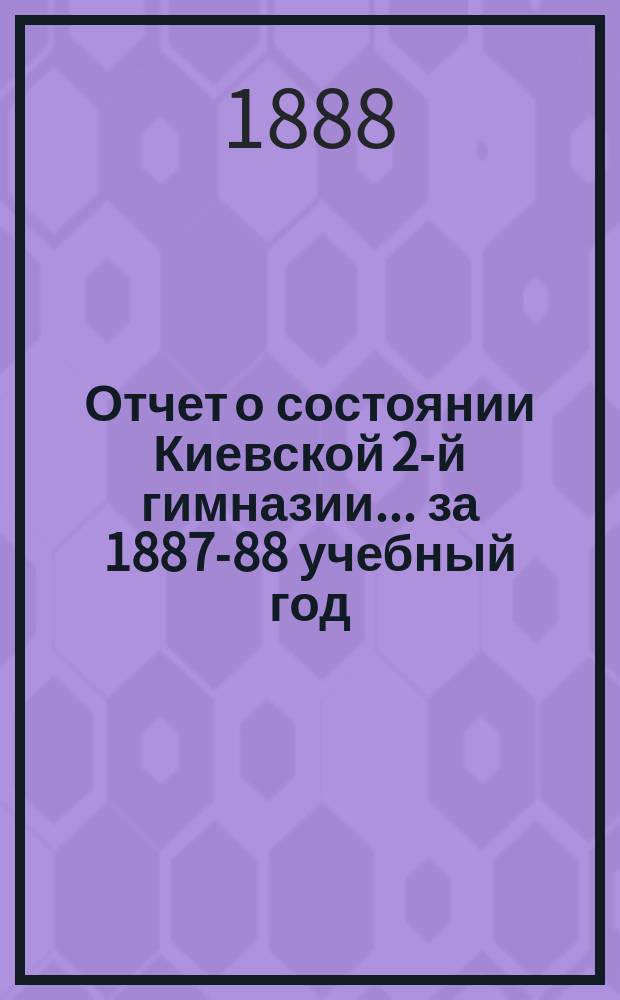 Отчет о состоянии Киевской 2-й гимназии... за 1887-88 учебный год