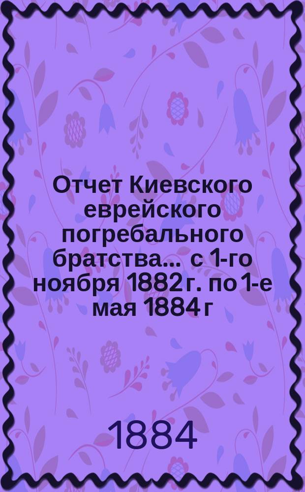 Отчет Киевского еврейского погребального братства... ... с 1-го ноября 1882 г. по 1-е мая 1884 г.