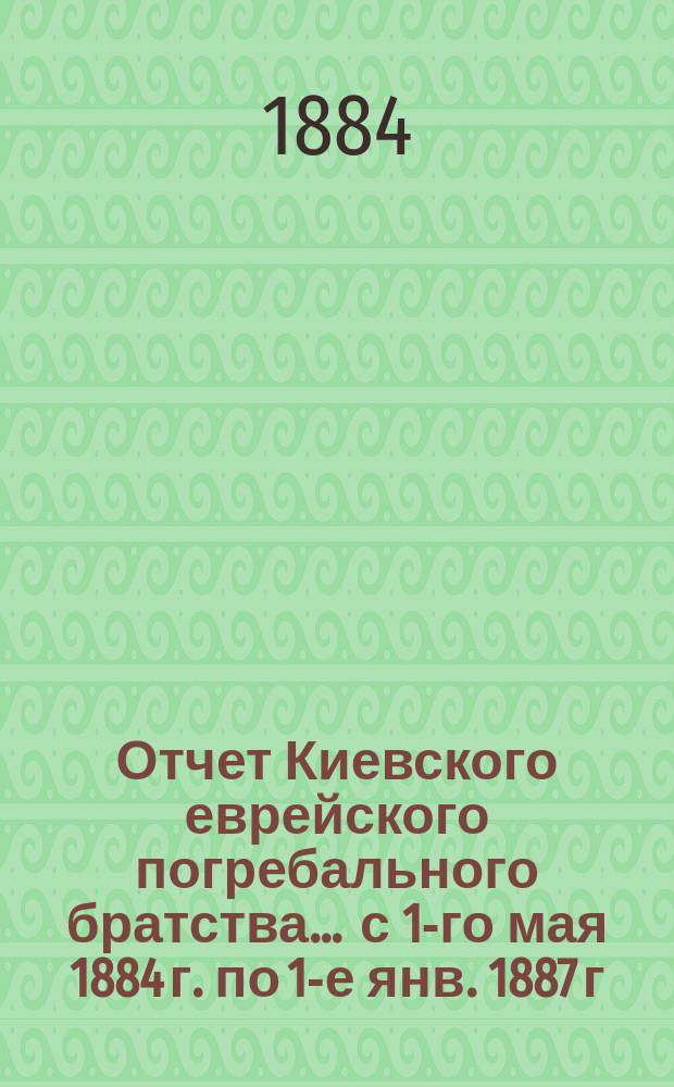 Отчет Киевского еврейского погребального братства... ... с 1-го мая 1884 г. по 1-е янв. 1887 г.