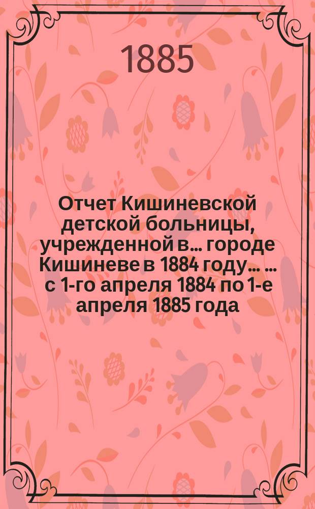 Отчет Кишиневской детской больницы, учрежденной в ... городе Кишиневе в 1884 году ... ... с 1-го апреля 1884 по 1-е апреля 1885 года