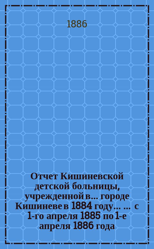 Отчет Кишиневской детской больницы, учрежденной в ... городе Кишиневе в 1884 году ... ... с 1-го апреля 1885 по 1-е апреля 1886 года