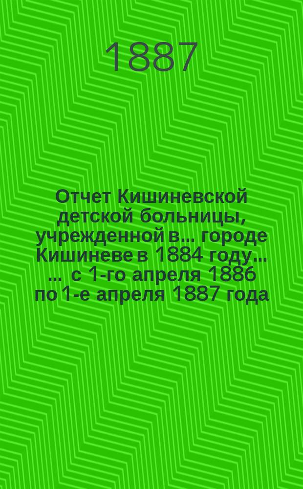 Отчет Кишиневской детской больницы, учрежденной в ... городе Кишиневе в 1884 году ... ... с 1-го апреля 1886 по 1-е апреля 1887 года