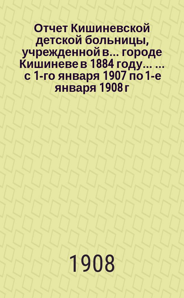 Отчет Кишиневской детской больницы, учрежденной в ... городе Кишиневе в 1884 году ... ... с 1-го января 1907 по 1-е января 1908 г.