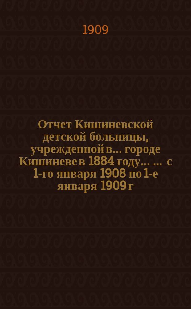 Отчет Кишиневской детской больницы, учрежденной в ... городе Кишиневе в 1884 году ... ... с 1-го января 1908 по 1-е января 1909 г.