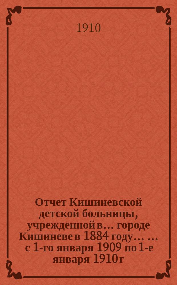 Отчет Кишиневской детской больницы, учрежденной в ... городе Кишиневе в 1884 году ... ... с 1-го января 1909 по 1-е января 1910 г.