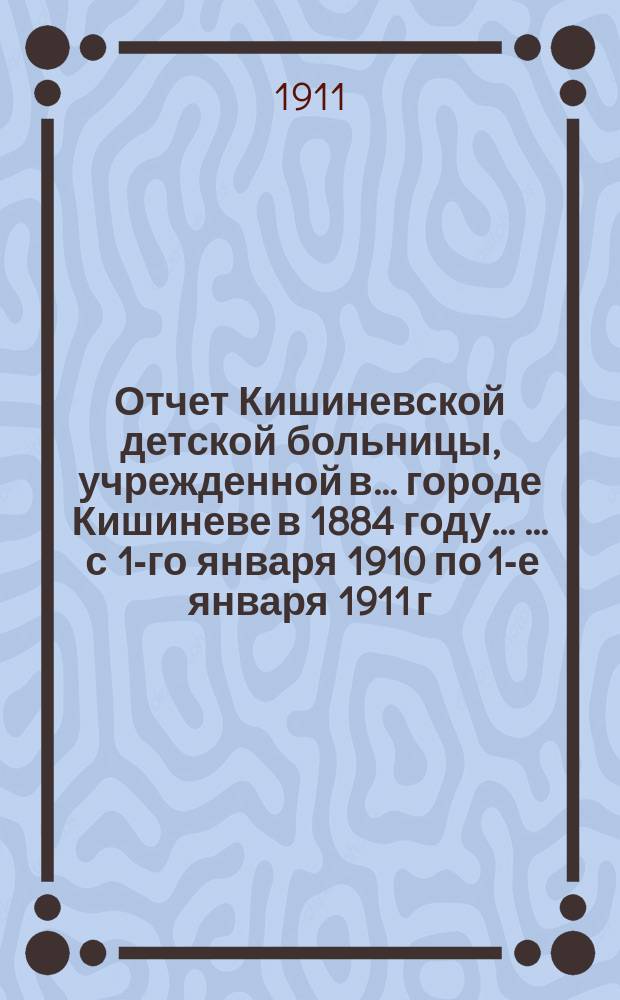 Отчет Кишиневской детской больницы, учрежденной в ... городе Кишиневе в 1884 году ... ... с 1-го января 1910 по 1-е января 1911 г.