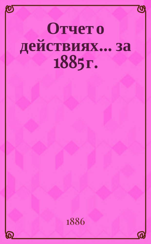 Отчет о действиях... ... за 1885 г.