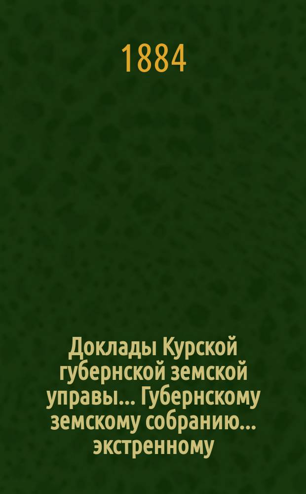 Доклады Курской губернской земской управы... Губернскому земскому собранию... экстренному... 24 мая 1884 года