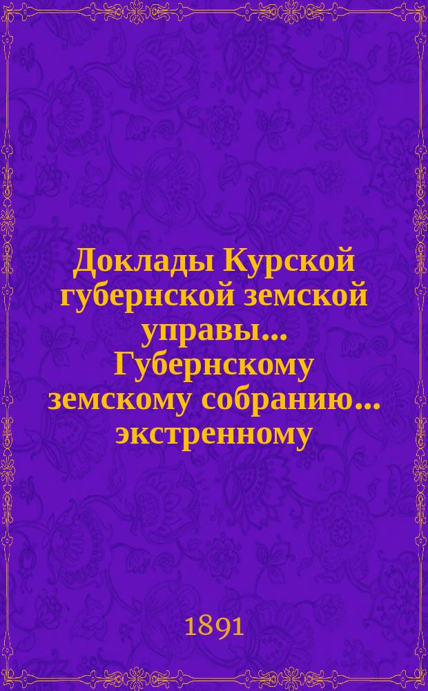 Доклады Курской губернской земской управы... Губернскому земскому собранию... экстренному... 6-го июня 1891 года