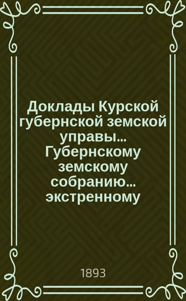 Доклады Курской губернской земской управы... Губернскому земскому собранию... экстренному... 7 мая 1893 года