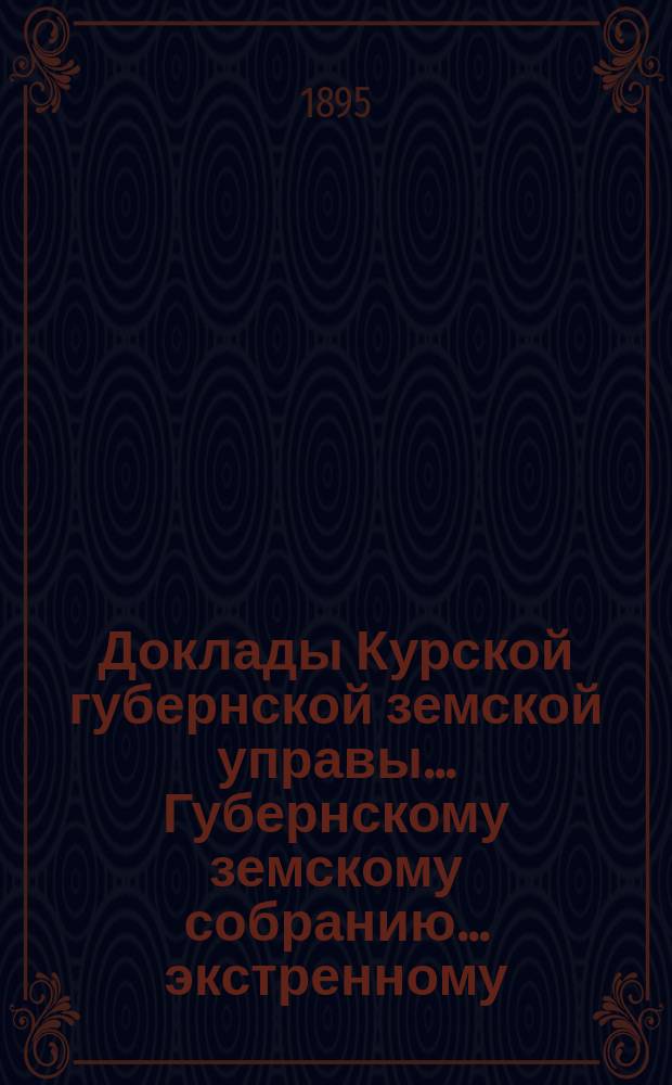 Доклады Курской губернской земской управы... Губернскому земскому собранию... экстренному... 21-го мая 1895 г.