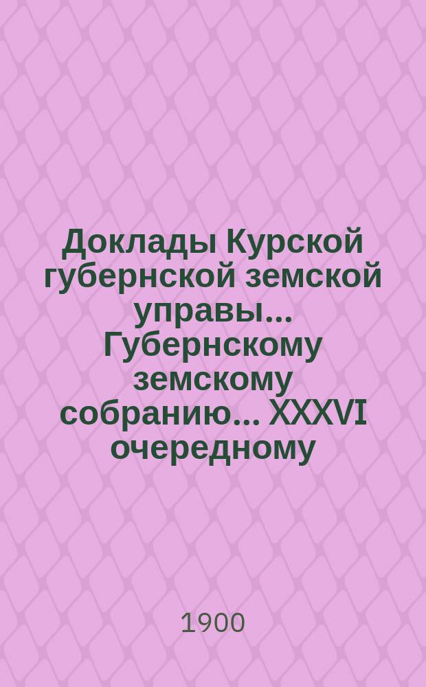 Доклады Курской губернской земской управы... Губернскому земскому собранию... XXXVI очередному... 23 ноября 1900 года