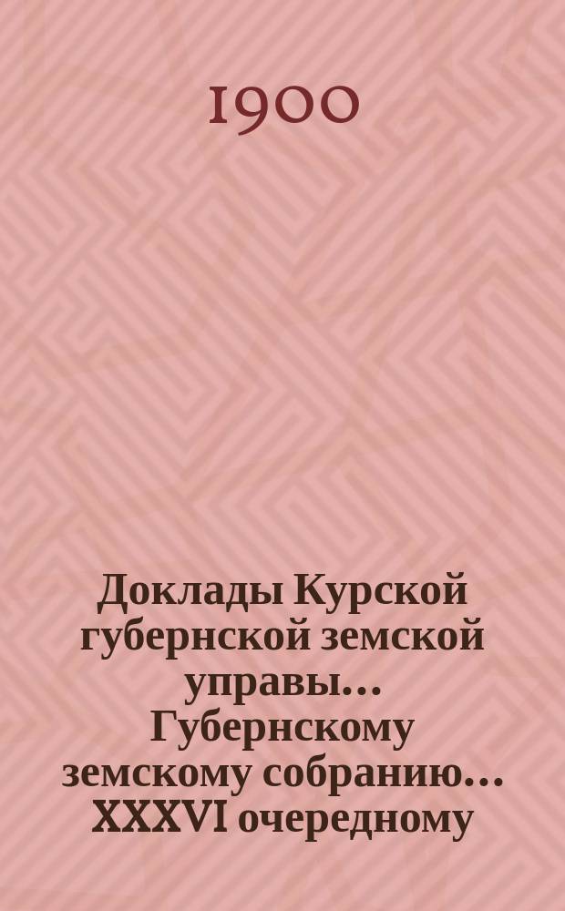 Доклады Курской губернской земской управы... Губернскому земскому собранию... XXXVI очередному... 23 ноября 1900 года