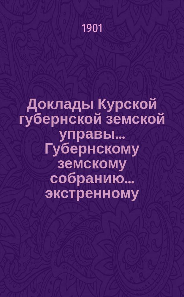 Доклады Курской губернской земской управы... Губернскому земскому собранию... экстренному... 30 мая 1901 года