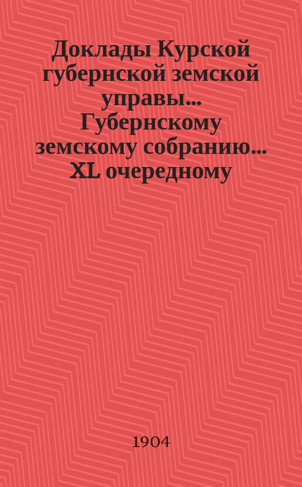 Доклады Курской губернской земской управы... Губернскому земскому собранию... XL очередному... 4 января 1905 года