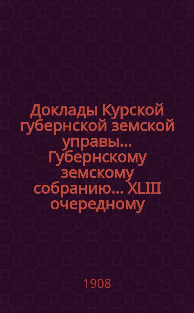 Доклады Курской губернской земской управы... Губернскому земскому собранию... XLIII очередному... 22 января 1908 года