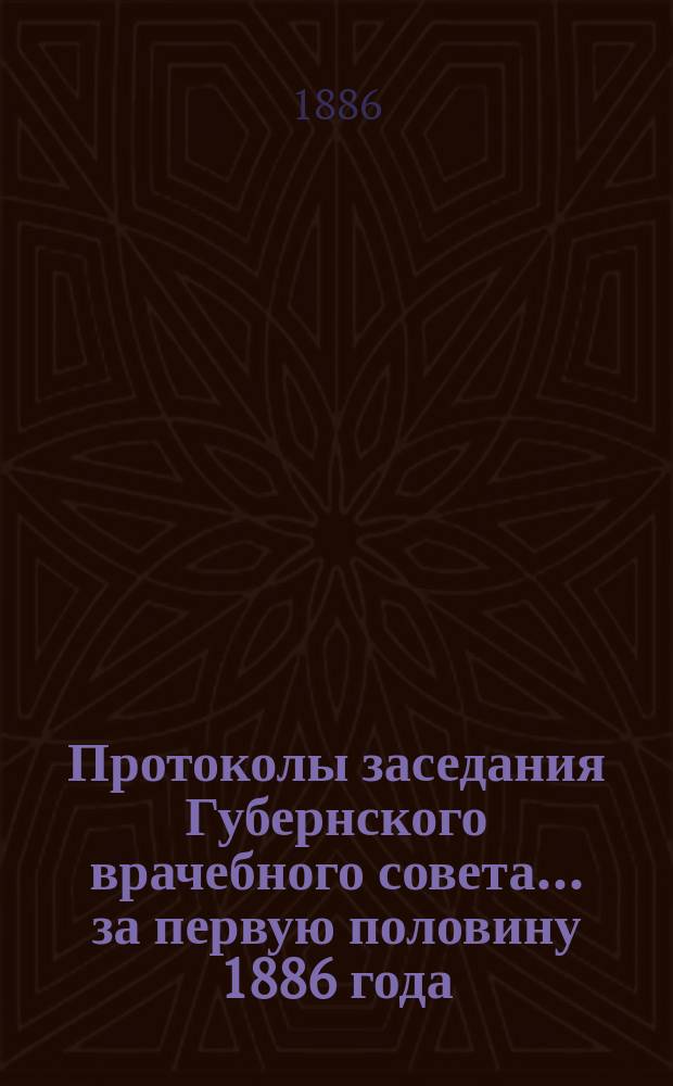 Протоколы заседания Губернского врачебного совета... за первую половину 1886 года (январь-июнь)