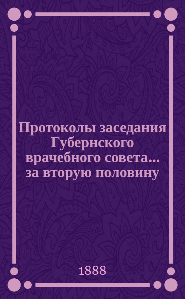 Протоколы заседания Губернского врачебного совета... за вторую половину (июль-декабрь) 1888 года