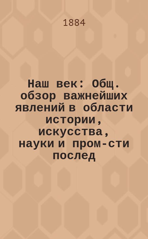Наш век : Общ. обзор важнейших явлений в области истории, искусства, науки и пром-сти послед. столетия Со множеством портр., рис., автогр. и др. ил. Т. 1-2. Т. 1. [Кн. 1-2]