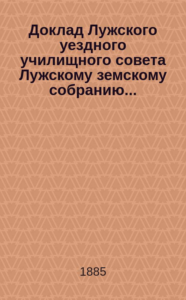 Доклад Лужского [уездного] училищного совета [Лужскому земскому собранию...] : По нар. образованию. 1885 г.